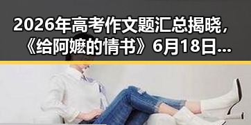2026年高考作文题汇总揭晓，《给阿嬷的情书》6月18日开启全球上映计划