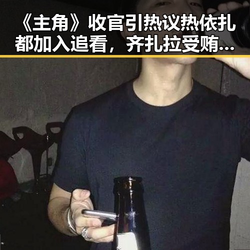 《主角》收官引热议热依扎都加入追看，齐扎拉受贿58亿判无期引反差思考